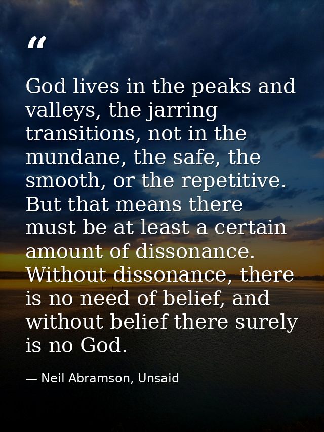 God lives in the peaks and valleys, the jarring transitions, not in the mundane, the safe, the smooth, or the repetitive — Neil Abramson, Unsaid
