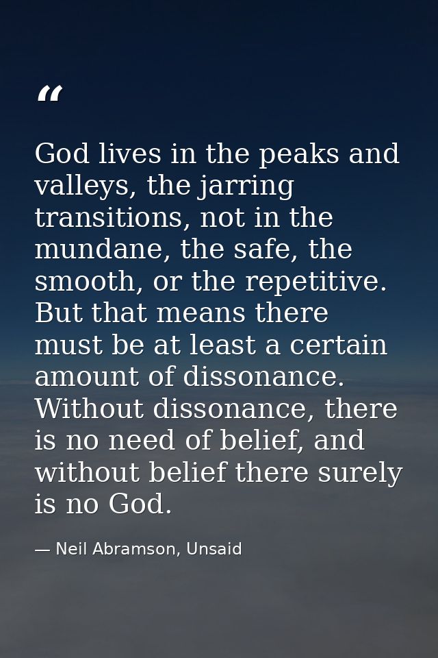 God lives in the peaks and valleys, the jarring transitions, not in the mundane, the safe, the smooth, or the repetitive — Neil Abramson, Unsaid