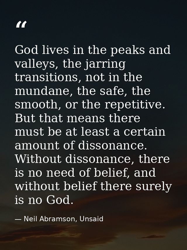 God lives in the peaks and valleys, the jarring transitions, not in the mundane, the safe, the smooth, or the repetitive — Neil Abramson, Unsaid