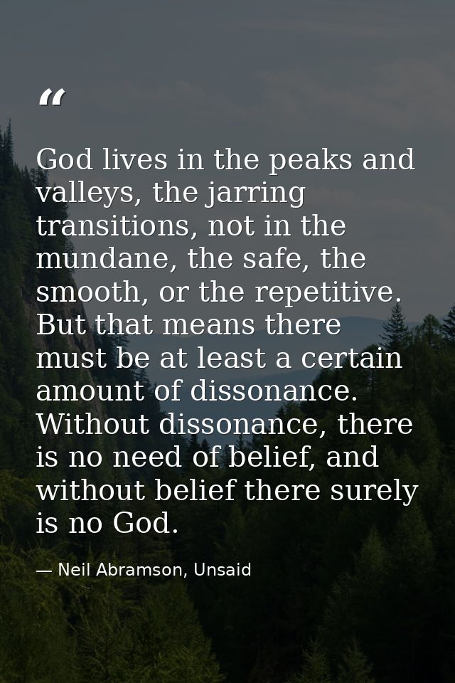 God lives in the peaks and valleys, the jarring transitions, not in the mundane, the safe, the smooth, or the repetitive — Neil Abramson, Unsaid