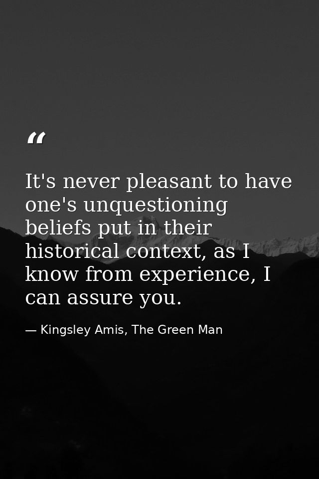 It's never pleasant to have one's unquestioning beliefs put in their historical context, as I know from experience, I ca — Kingsley Amis, The Green Man