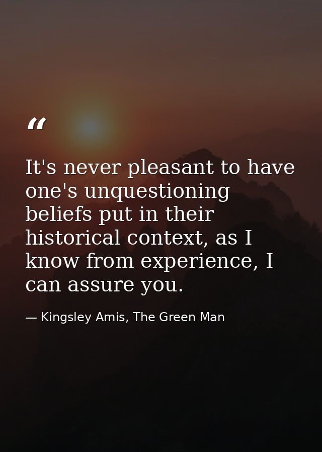 It's never pleasant to have one's unquestioning beliefs put in their historical context, as I know from experience, I ca — Kingsley Amis, The Green Man