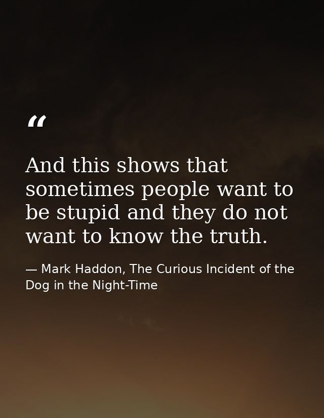 And this shows that sometimes people want to be stupid and they do not want to know the truth. — Mark Haddon, The Curious Incident of the Dog in the Night-Time