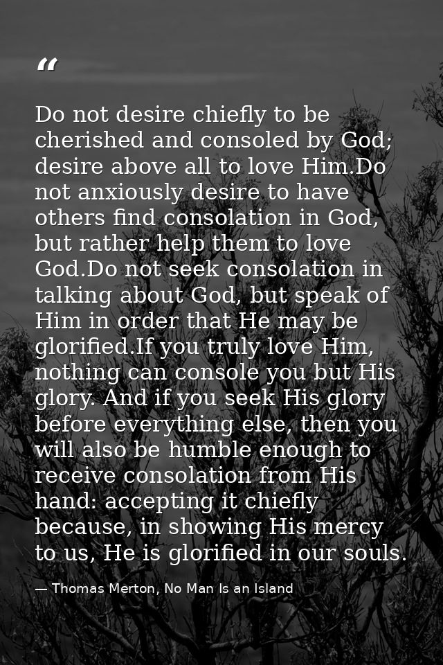 Do not desire chiefly to be cherished and consoled by God; desire above all to love Him.Do not anxiously desire to have  — Thomas Merton, No Man Is an Island