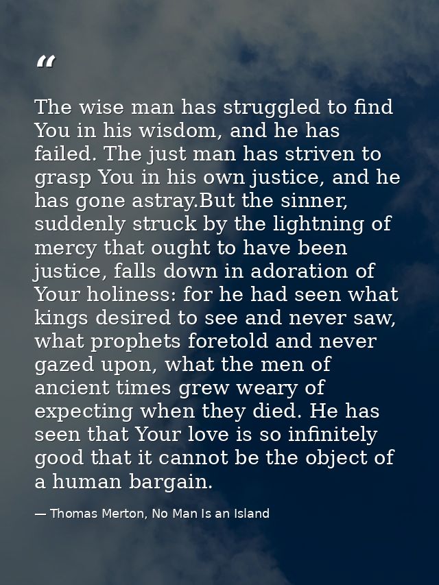 The wise man has struggled to find You in his wisdom, and he has failed. The just man has striven to grasp You in his ow — Thomas Merton, No Man Is an Island