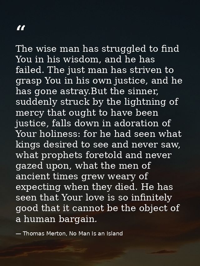 The wise man has struggled to find You in his wisdom, and he has failed. The just man has striven to grasp You in his ow — Thomas Merton, No Man Is an Island
