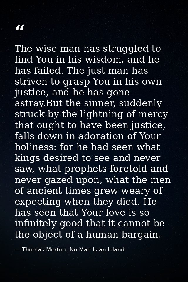 The wise man has struggled to find You in his wisdom, and he has failed. The just man has striven to grasp You in his ow — Thomas Merton, No Man Is an Island