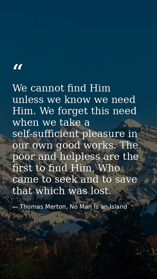 We cannot find Him unless we know we need Him. We forget this need when we take a self-sufficient pleasure in our own go — Thomas Merton, No Man Is an Island