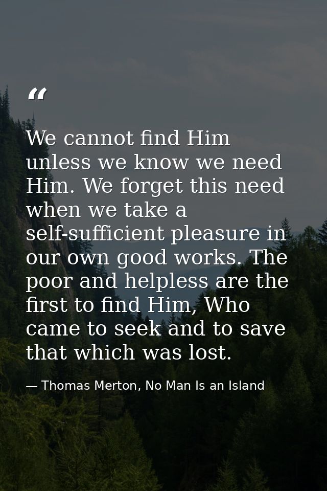 We cannot find Him unless we know we need Him. We forget this need when we take a self-sufficient pleasure in our own go — Thomas Merton, No Man Is an Island