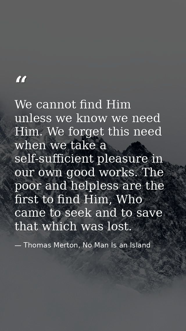 We cannot find Him unless we know we need Him. We forget this need when we take a self-sufficient pleasure in our own go — Thomas Merton, No Man Is an Island