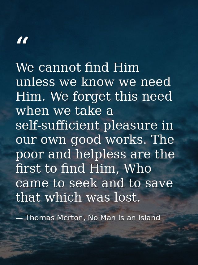 We cannot find Him unless we know we need Him. We forget this need when we take a self-sufficient pleasure in our own go — Thomas Merton, No Man Is an Island