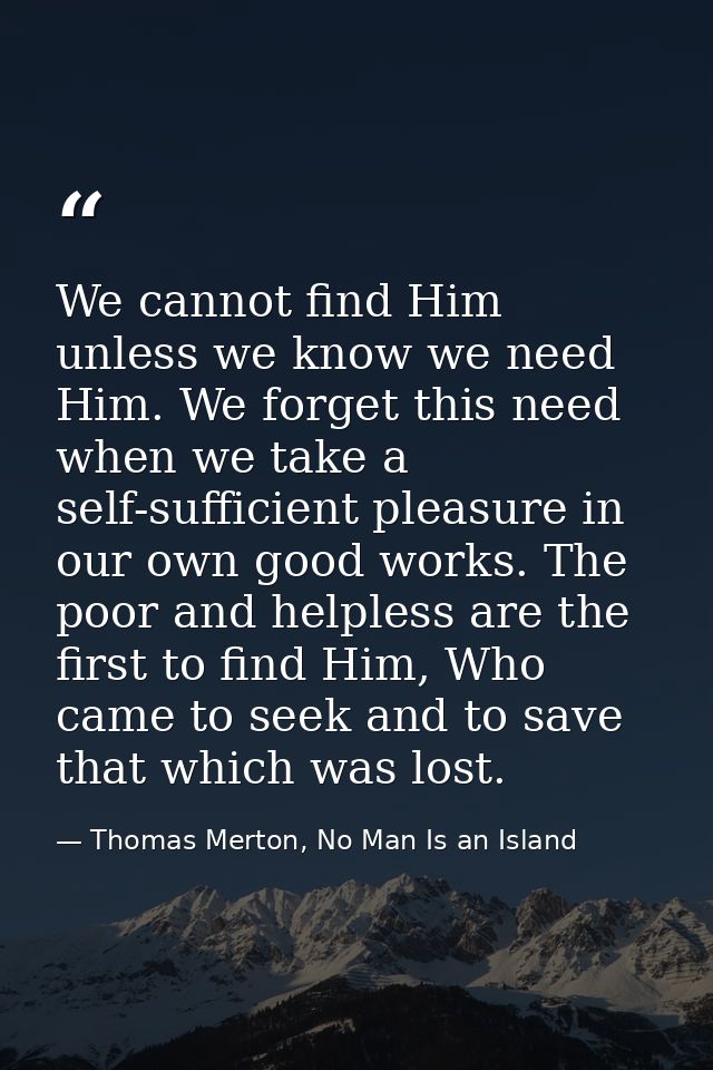 We cannot find Him unless we know we need Him. We forget this need when we take a self-sufficient pleasure in our own go — Thomas Merton, No Man Is an Island