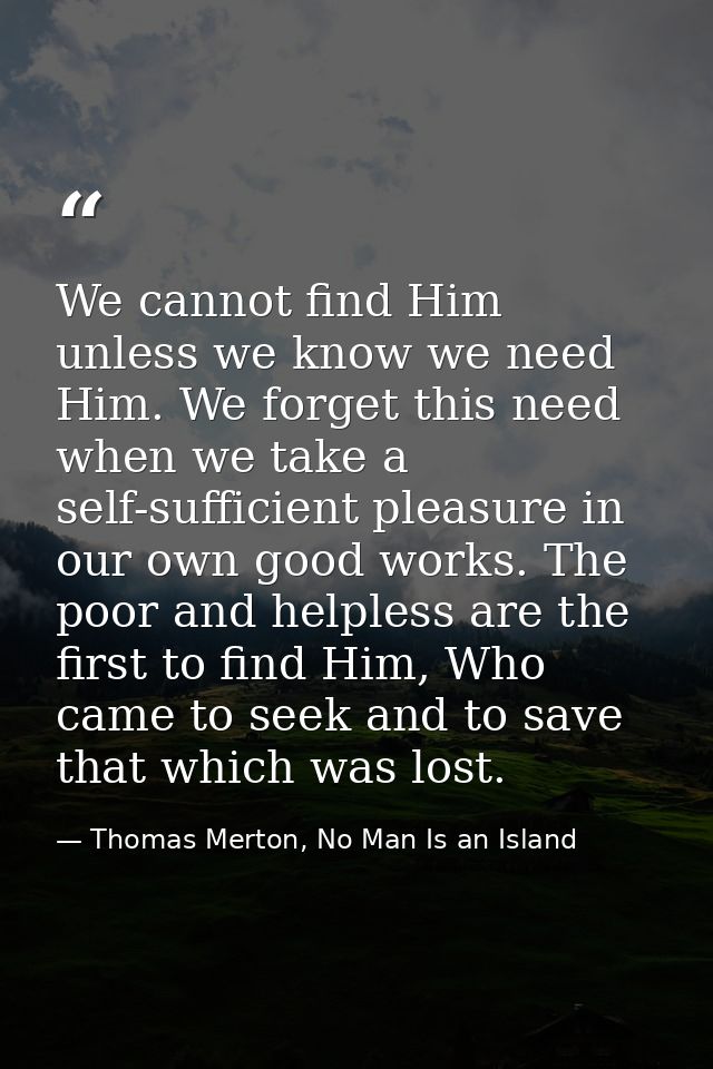 We cannot find Him unless we know we need Him. We forget this need when we take a self-sufficient pleasure in our own go — Thomas Merton, No Man Is an Island
