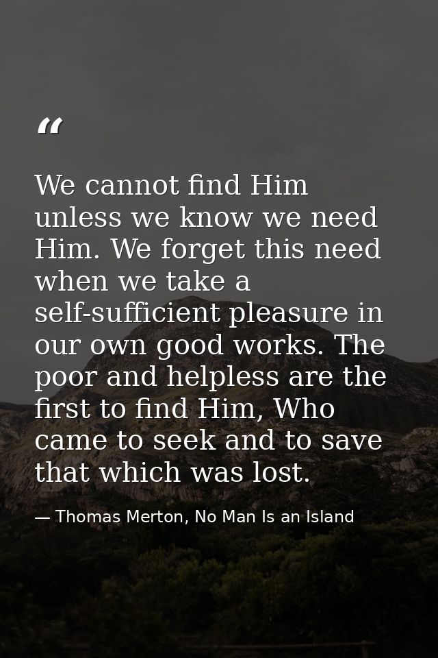 We cannot find Him unless we know we need Him. We forget this need when we take a self-sufficient pleasure in our own go — Thomas Merton, No Man Is an Island