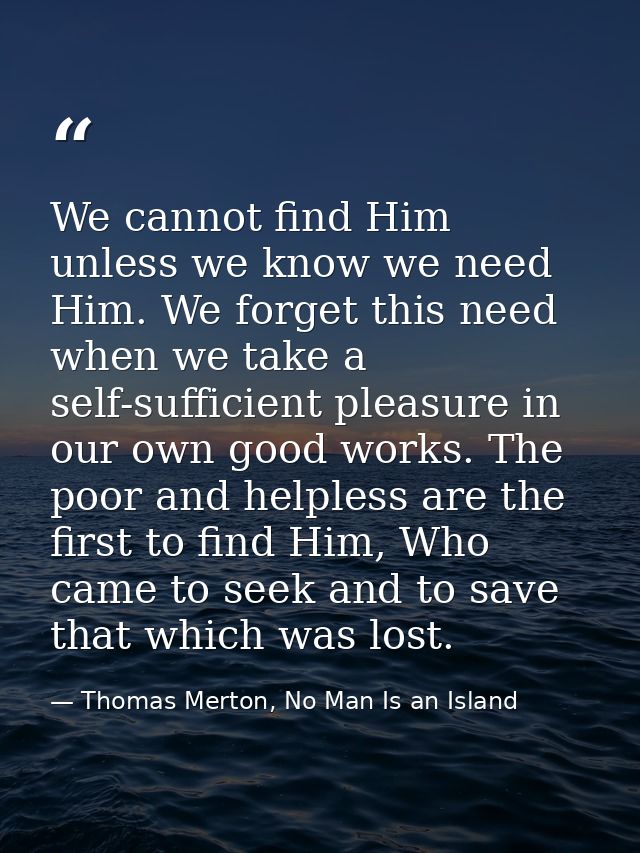 We cannot find Him unless we know we need Him. We forget this need when we take a self-sufficient pleasure in our own go — Thomas Merton, No Man Is an Island