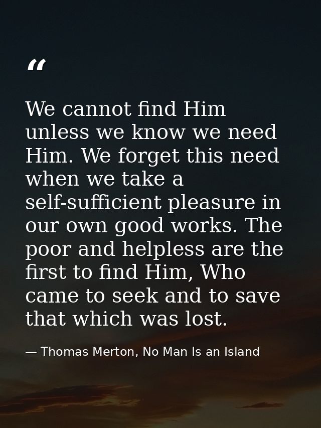We cannot find Him unless we know we need Him. We forget this need when we take a self-sufficient pleasure in our own go — Thomas Merton, No Man Is an Island