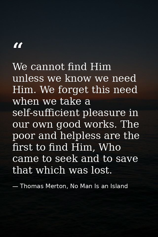 We cannot find Him unless we know we need Him. We forget this need when we take a self-sufficient pleasure in our own go — Thomas Merton, No Man Is an Island