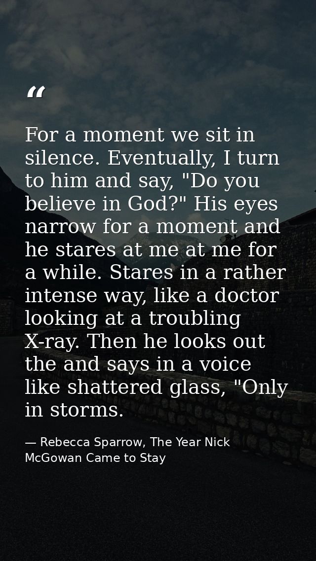 For a moment we sit in silence. Eventually, I turn to him and say, "Do you believe in God?" His eyes narrow for a moment — Rebecca Sparrow, The Year Nick McGowan Came to Stay