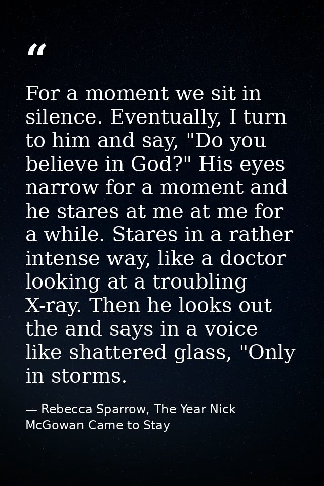 For a moment we sit in silence. Eventually, I turn to him and say, "Do you believe in God?" His eyes narrow for a moment — Rebecca Sparrow, The Year Nick McGowan Came to Stay