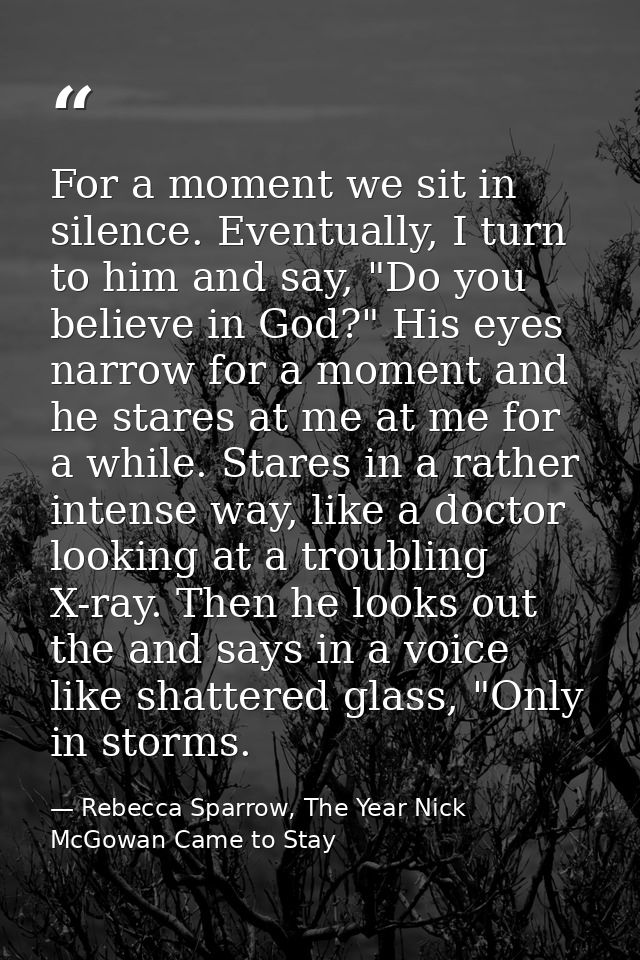For a moment we sit in silence. Eventually, I turn to him and say, "Do you believe in God?" His eyes narrow for a moment — Rebecca Sparrow, The Year Nick McGowan Came to Stay