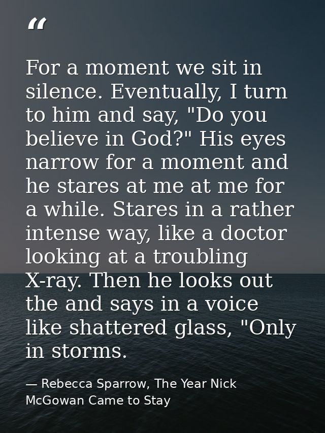For a moment we sit in silence. Eventually, I turn to him and say, "Do you believe in God?" His eyes narrow for a moment — Rebecca Sparrow, The Year Nick McGowan Came to Stay