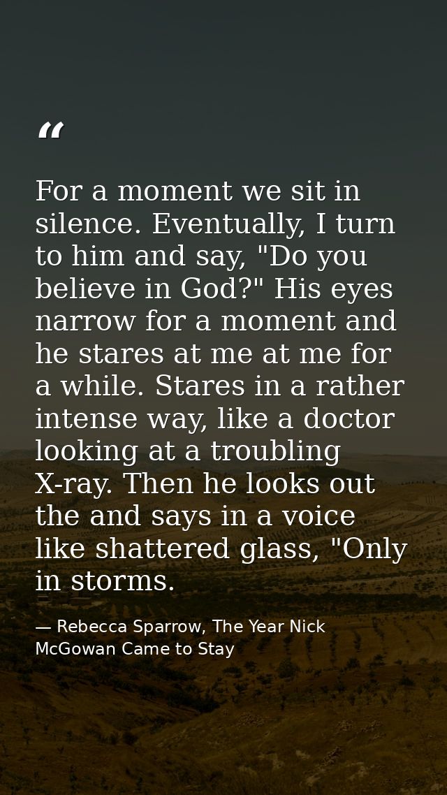 For a moment we sit in silence. Eventually, I turn to him and say, "Do you believe in God?" His eyes narrow for a moment — Rebecca Sparrow, The Year Nick McGowan Came to Stay