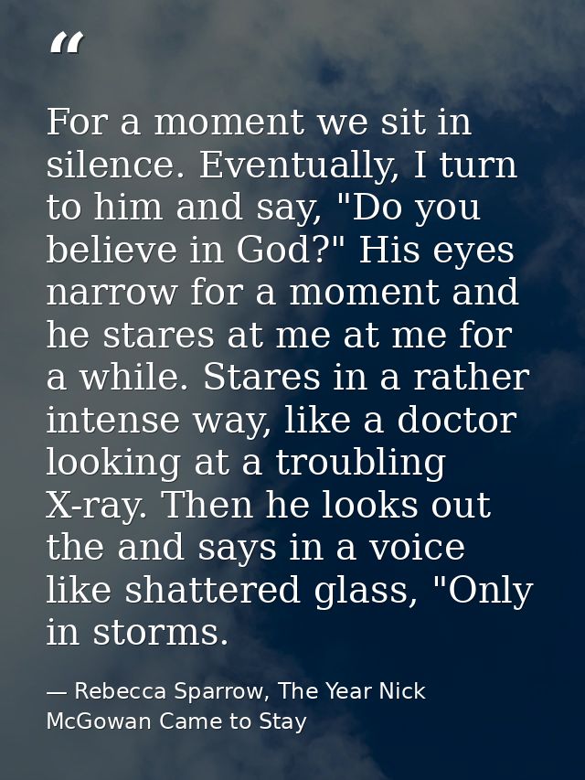 For a moment we sit in silence. Eventually, I turn to him and say, "Do you believe in God?" His eyes narrow for a moment — Rebecca Sparrow, The Year Nick McGowan Came to Stay