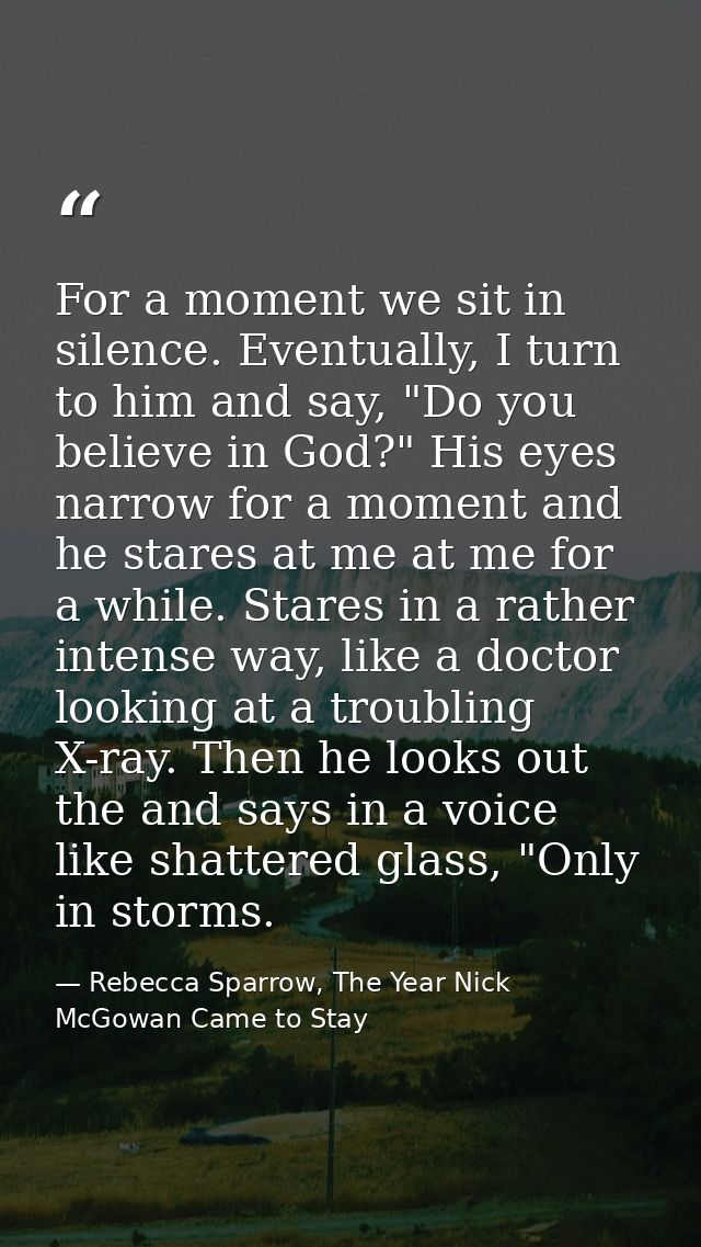 For a moment we sit in silence. Eventually, I turn to him and say, "Do you believe in God?" His eyes narrow for a moment — Rebecca Sparrow, The Year Nick McGowan Came to Stay