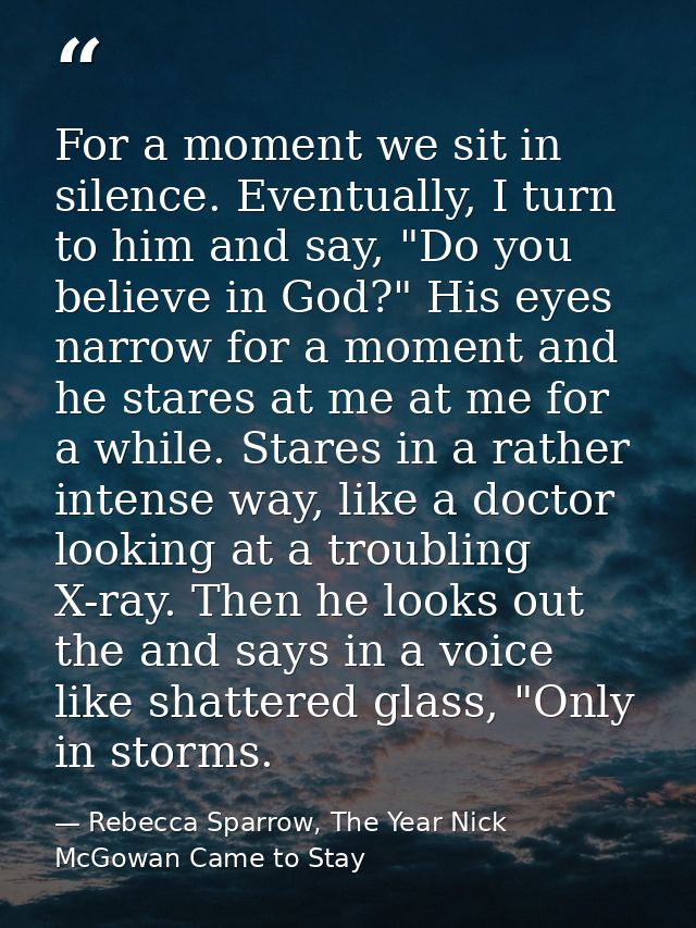 For a moment we sit in silence. Eventually, I turn to him and say, "Do you believe in God?" His eyes narrow for a moment — Rebecca Sparrow, The Year Nick McGowan Came to Stay