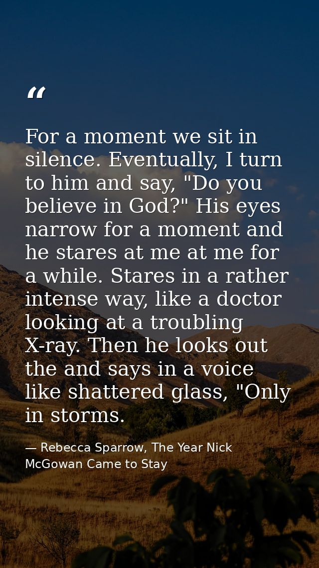 For a moment we sit in silence. Eventually, I turn to him and say, "Do you believe in God?" His eyes narrow for a moment — Rebecca Sparrow, The Year Nick McGowan Came to Stay