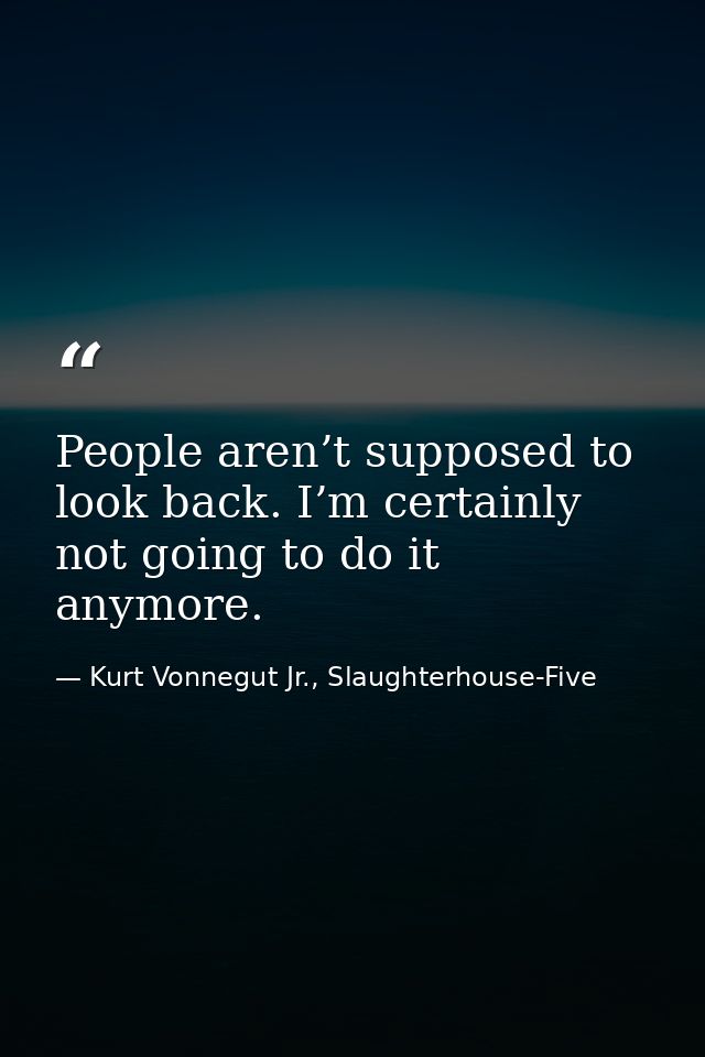 People aren’t supposed to look back. I’m certainly not going to do it anymore. — Kurt Vonnegut Jr., Slaughterhouse-Five