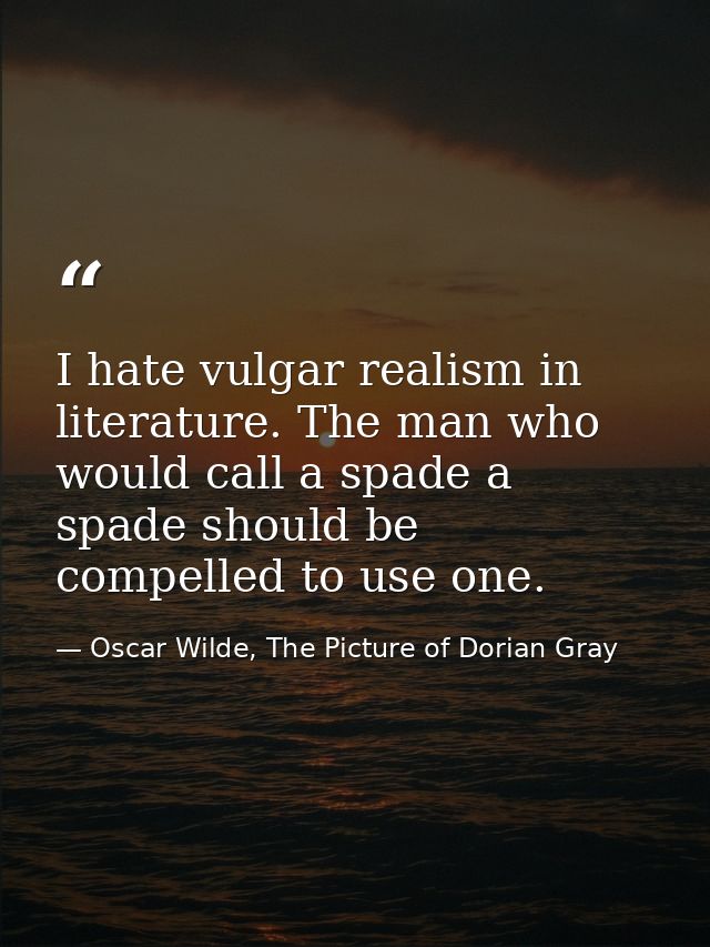 I hate vulgar realism in literature. The man who would call a spade a spade should be compelled to use one. — Oscar Wilde, The Picture of Dorian Gray