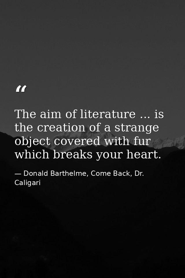 The aim of literature ... is the creation of a strange object covered with fur which breaks your heart. — Donald Barthelme, Come Back, Dr. Caligari