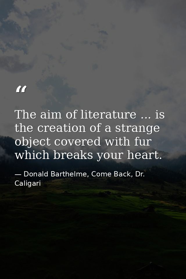 The aim of literature ... is the creation of a strange object covered with fur which breaks your heart. — Donald Barthelme, Come Back, Dr. Caligari