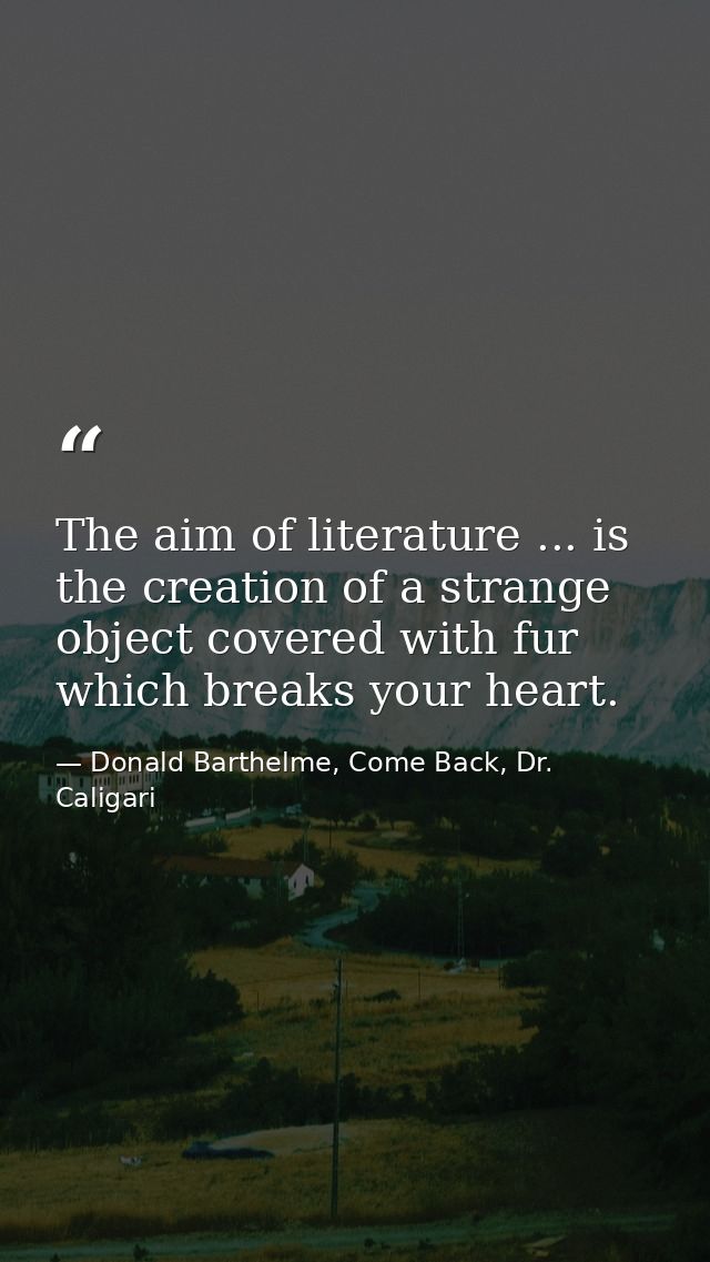 The aim of literature ... is the creation of a strange object covered with fur which breaks your heart. — Donald Barthelme, Come Back, Dr. Caligari