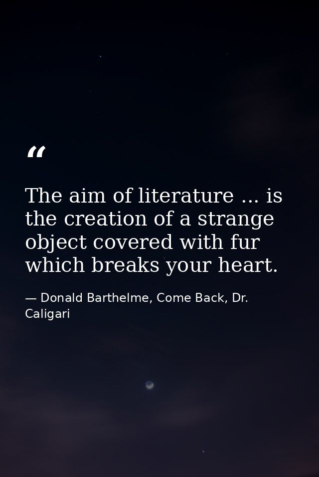 The aim of literature ... is the creation of a strange object covered with fur which breaks your heart. — Donald Barthelme, Come Back, Dr. Caligari