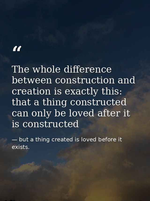 The whole difference between construction and creation is exactly this: that a thing constructed can only be loved after — but a thing created is loved before it exists.