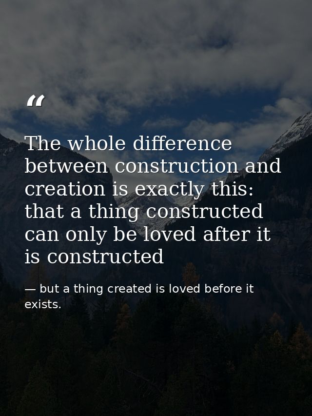 The whole difference between construction and creation is exactly this: that a thing constructed can only be loved after — but a thing created is loved before it exists.