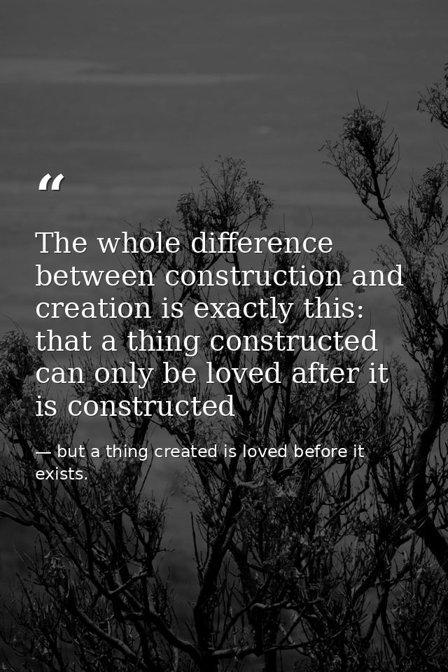 The whole difference between construction and creation is exactly this: that a thing constructed can only be loved after — but a thing created is loved before it exists.