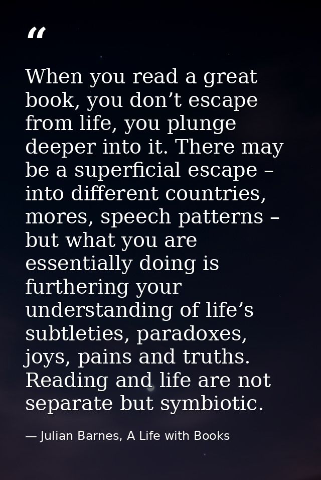 When you read a great book, you don’t escape from life, you plunge deeper into it. There may be a superficial escape – i — Julian Barnes, A Life with Books