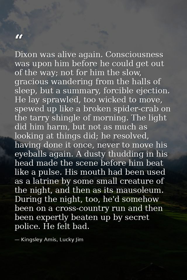Dixon was alive again. Consciousness was upon him before he could get out of the way; not for him the slow, gracious wan — Kingsley Amis, Lucky Jim
