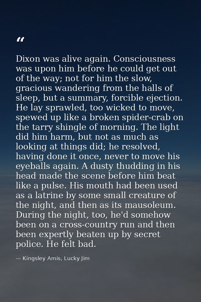 Dixon was alive again. Consciousness was upon him before he could get out of the way; not for him the slow, gracious wan — Kingsley Amis, Lucky Jim