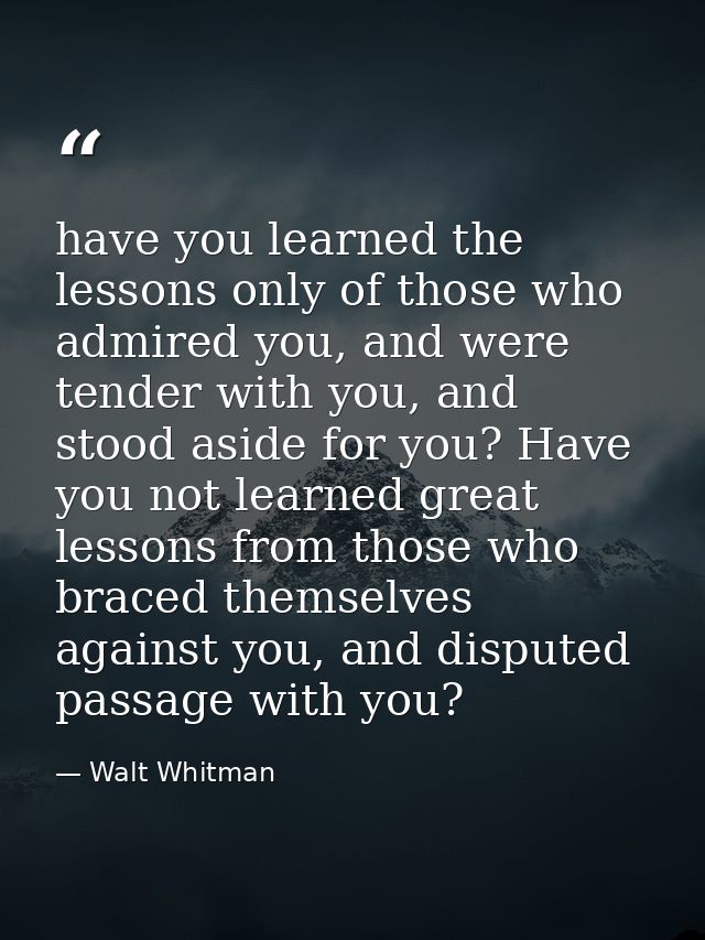 have you learned the lessons only of those who admired you, and were tender with you, and stood aside for you? Have you  — Walt Whitman