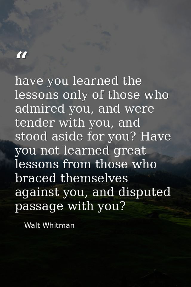 have you learned the lessons only of those who admired you, and were tender with you, and stood aside for you? Have you  — Walt Whitman
