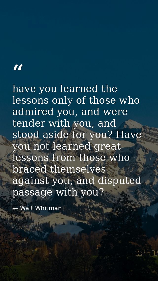 have you learned the lessons only of those who admired you, and were tender with you, and stood aside for you? Have you  — Walt Whitman