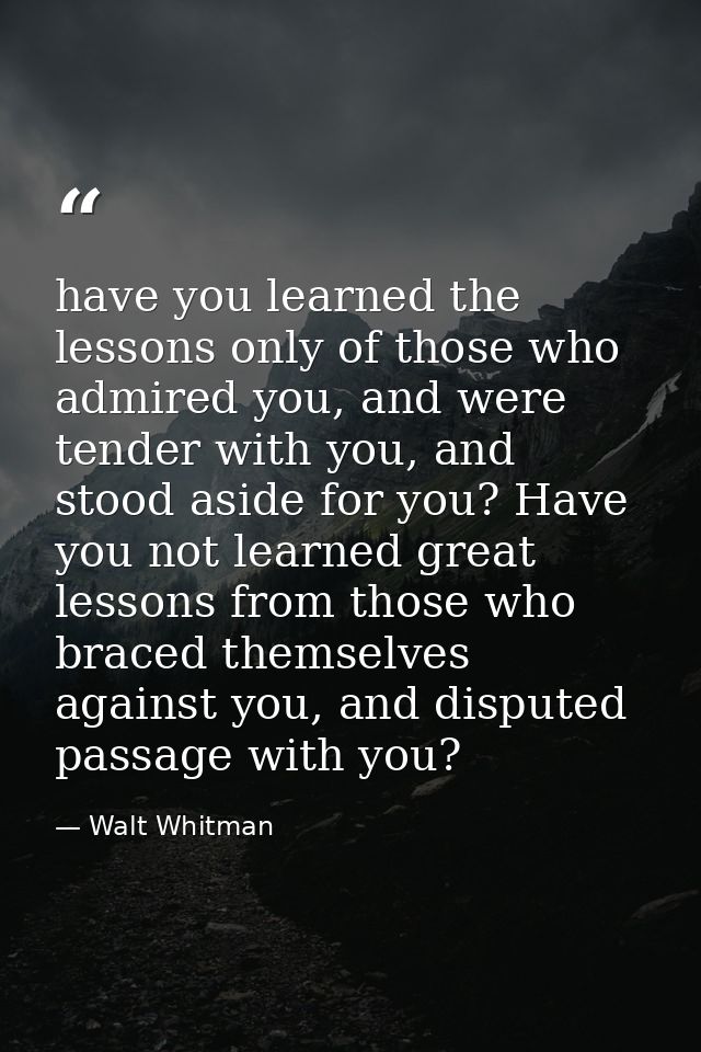 have you learned the lessons only of those who admired you, and were tender with you, and stood aside for you? Have you  — Walt Whitman