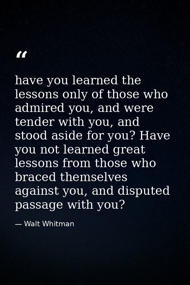 have you learned the lessons only of those who admired you, and were tender with you, and stood aside for you? Have you  — Walt Whitman