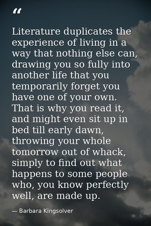 Literature duplicates the experience of living in a way that nothing else can, drawing you so fully into another life th — Barbara Kingsolver