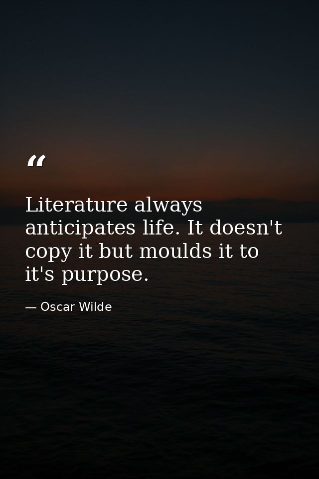 Literature always anticipates life. It doesn't copy it but moulds it to it's purpose. — Oscar Wilde