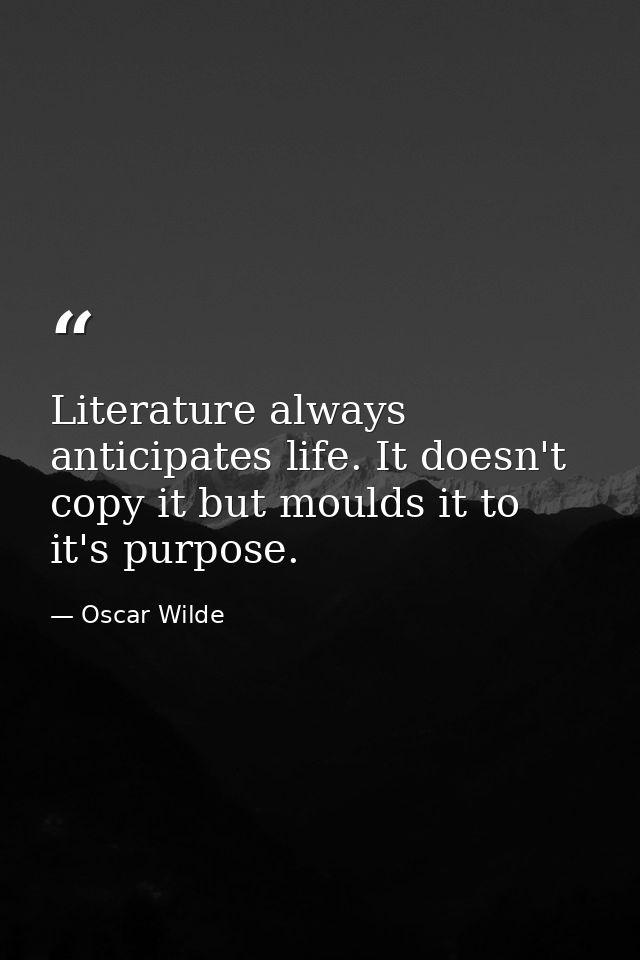 Literature always anticipates life. It doesn't copy it but moulds it to it's purpose. — Oscar Wilde